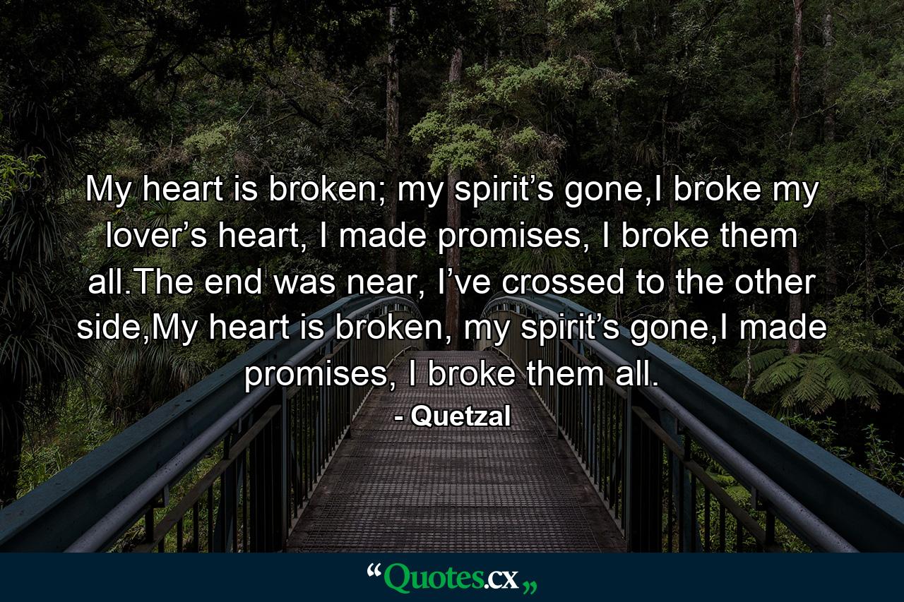 My heart is broken; my spirit’s gone,I broke my lover’s heart, I made promises, I broke them all.The end was near, I’ve crossed to the other side,My heart is broken, my spirit’s gone,I made promises, I broke them all. - Quote by Quetzal