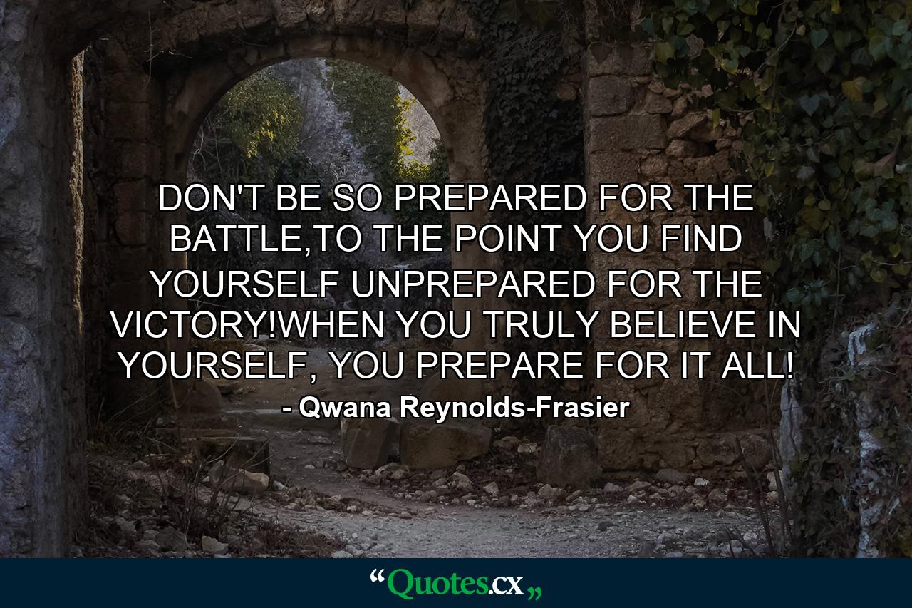 DON'T BE SO PREPARED FOR THE BATTLE,TO THE POINT YOU FIND YOURSELF UNPREPARED FOR THE VICTORY!WHEN YOU TRULY BELIEVE IN YOURSELF, YOU PREPARE FOR IT ALL! - Quote by Qwana Reynolds-Frasier