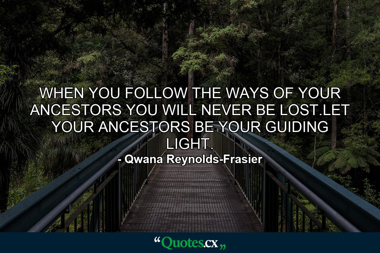 WHEN YOU FOLLOW THE WAYS OF YOUR ANCESTORS YOU WILL NEVER BE LOST.LET YOUR ANCESTORS BE YOUR GUIDING LIGHT. - Quote by Qwana Reynolds-Frasier