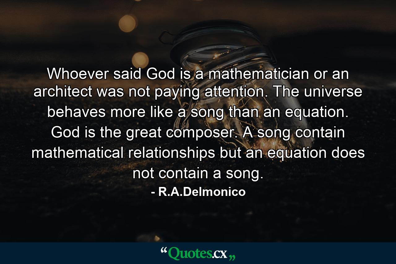 Whoever said God is a mathematician or an architect was not paying attention. The universe behaves more like a song than an equation. God is the great composer. A song contain mathematical relationships but an equation does not contain a song. - Quote by R.A.Delmonico