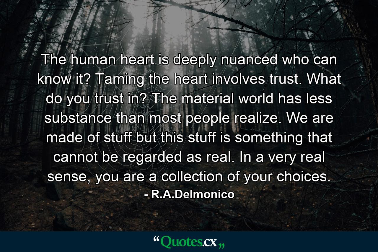 The human heart is deeply nuanced who can know it? Taming the heart involves trust. What do you trust in? The material world has less substance than most people realize. We are made of stuff but this stuff is something that cannot be regarded as real. In a very real sense, you are a collection of your choices. - Quote by R.A.Delmonico