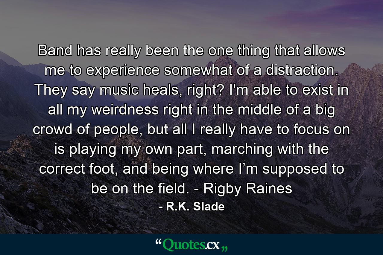 Band has really been the one thing that allows me to experience somewhat of a distraction. They say music heals, right? I'm able to exist in all my weirdness right in the middle of a big crowd of people, but all I really have to focus on is playing my own part, marching with the correct foot, and being where I’m supposed to be on the field. - Rigby Raines - Quote by R.K. Slade