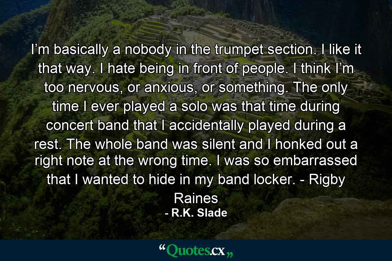 I’m basically a nobody in the trumpet section. I like it that way. I hate being in front of people. I think I’m too nervous, or anxious, or something. The only time I ever played a solo was that time during concert band that I accidentally played during a rest. The whole band was silent and I honked out a right note at the wrong time. I was so embarrassed that I wanted to hide in my band locker. - Rigby Raines - Quote by R.K. Slade