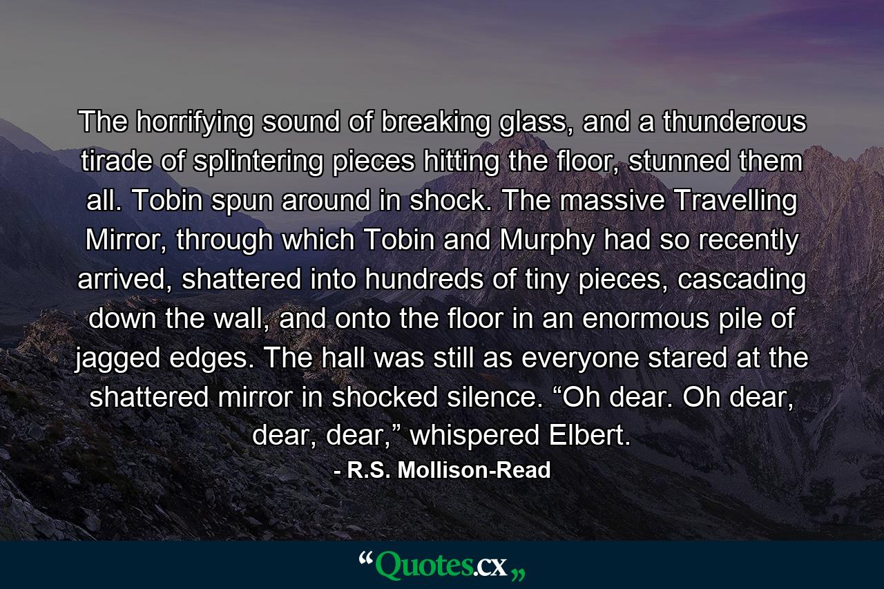 The horrifying sound of breaking glass, and a thunderous tirade of splintering pieces hitting the floor, stunned them all. Tobin spun around in shock. The massive Travelling Mirror, through which Tobin and Murphy had so recently arrived, shattered into hundreds of tiny pieces, cascading down the wall, and onto the floor in an enormous pile of jagged edges. The hall was still as everyone stared at the shattered mirror in shocked silence. “Oh dear. Oh dear, dear, dear,” whispered Elbert. - Quote by R.S. Mollison-Read