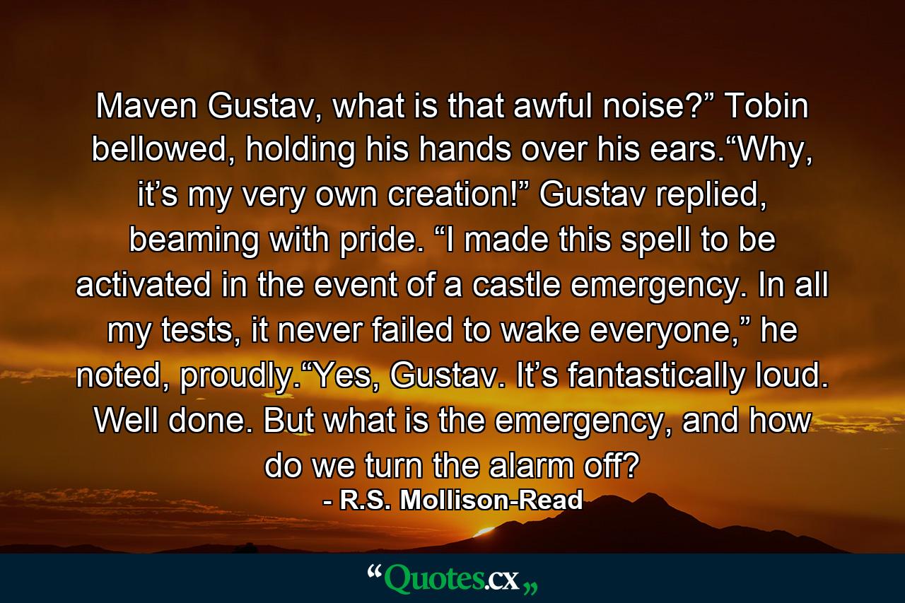 Maven Gustav, what is that awful noise?” Tobin bellowed, holding his hands over his ears.“Why, it’s my very own creation!” Gustav replied, beaming with pride. “I made this spell to be activated in the event of a castle emergency. In all my tests, it never failed to wake everyone,” he noted, proudly.“Yes, Gustav. It’s fantastically loud. Well done. But what is the emergency, and how do we turn the alarm off? - Quote by R.S. Mollison-Read