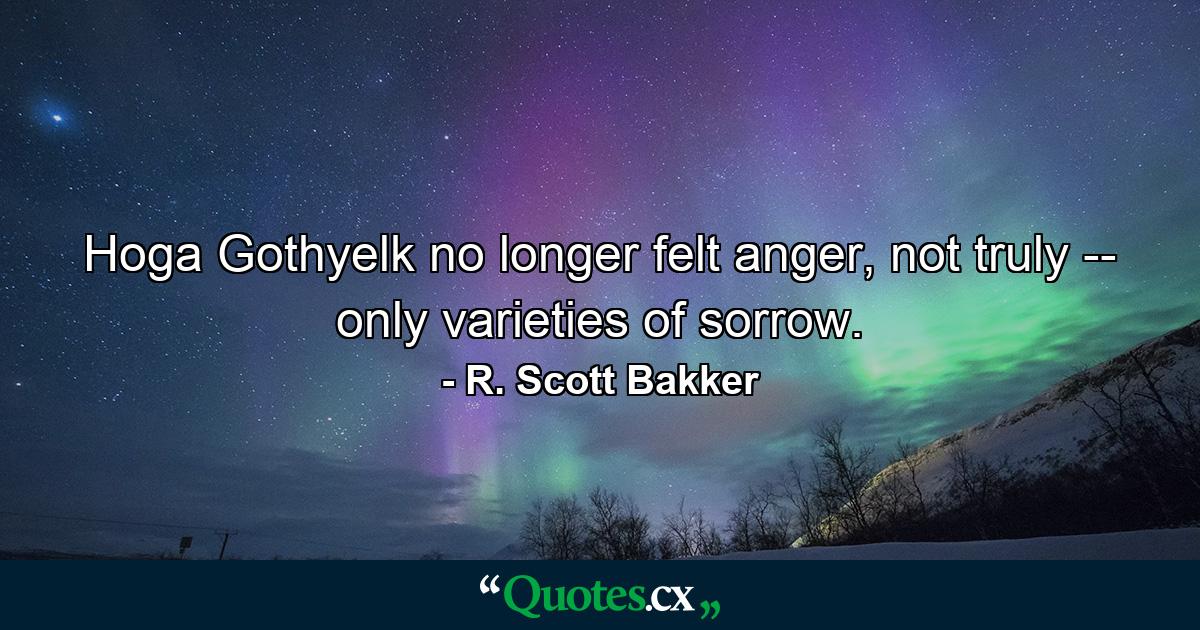 Hoga Gothyelk no longer felt anger, not truly -- only varieties of sorrow. - Quote by R. Scott Bakker