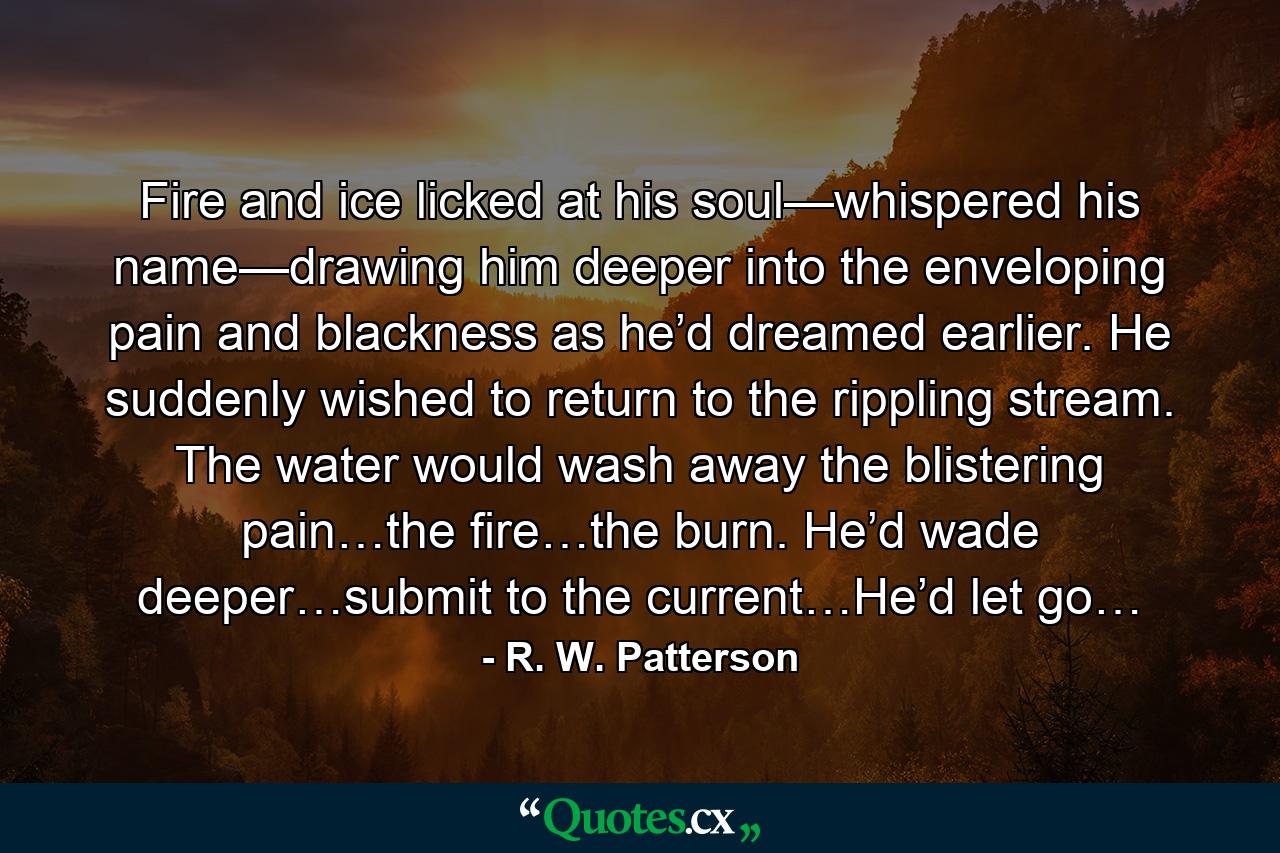 Fire and ice licked at his soul—whispered his name—drawing him deeper into the enveloping pain and blackness as he’d dreamed earlier. He suddenly wished to return to the rippling stream. The water would wash away the blistering pain…the fire…the burn. He’d wade deeper…submit to the current…He’d let go… - Quote by R. W. Patterson