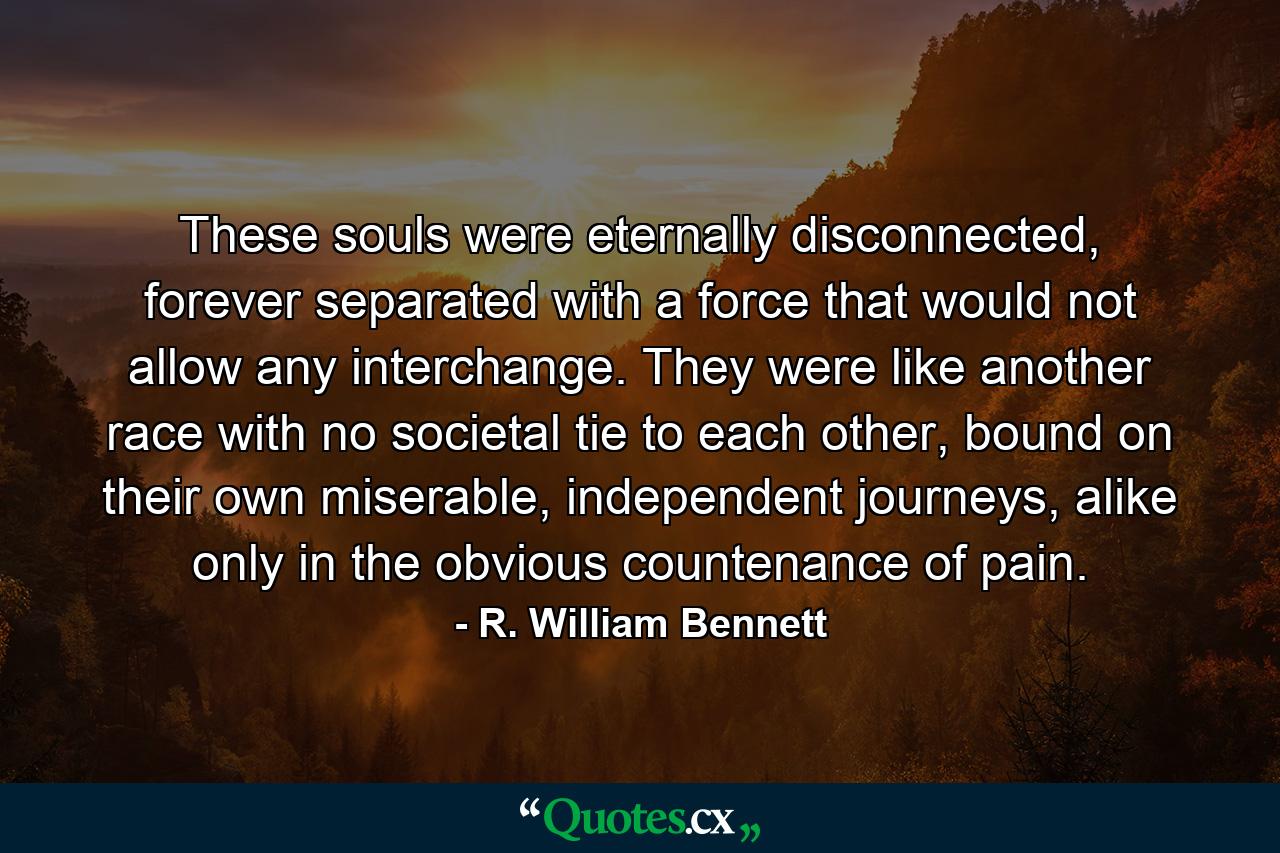 These souls were eternally disconnected, forever separated with a force that would not allow any interchange. They were like another race with no societal tie to each other, bound on their own miserable, independent journeys, alike only in the obvious countenance of pain. - Quote by R. William Bennett