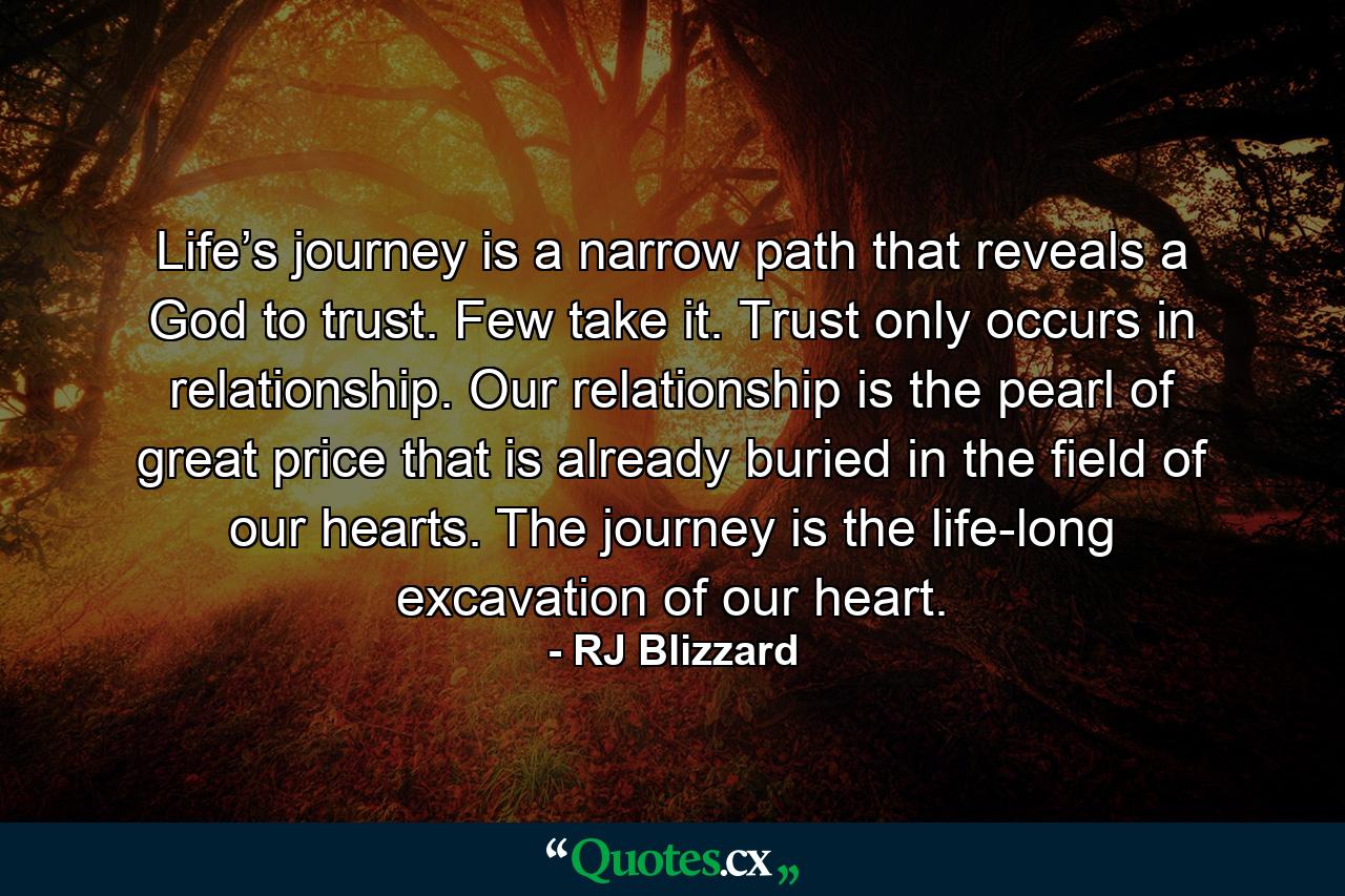 Life’s journey is a narrow path that reveals a God to trust. Few take it. Trust only occurs in relationship. Our relationship is the pearl of great price that is already buried in the field of our hearts. The journey is the life-long excavation of our heart. - Quote by RJ Blizzard