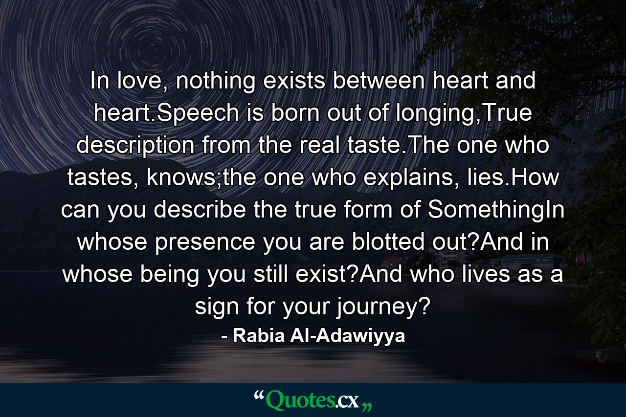 In love, nothing exists between heart and heart.Speech is born out of longing,True description from the real taste.The one who tastes, knows;the one who explains, lies.How can you describe the true form of SomethingIn whose presence you are blotted out?And in whose being you still exist?And who lives as a sign for your journey? - Quote by Rabia Al-Adawiyya