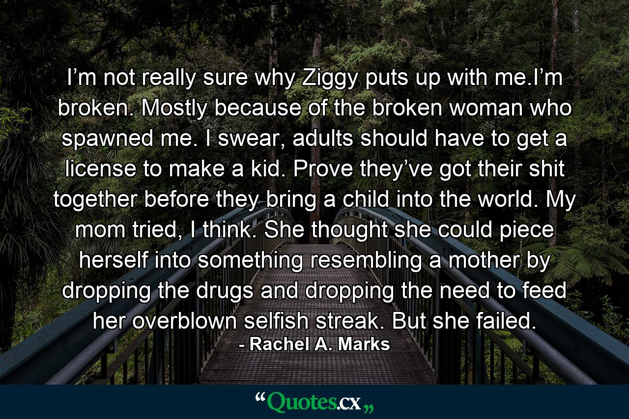 I’m not really sure why Ziggy puts up with me.I’m broken. Mostly because of the broken woman who spawned me. I swear, adults should have to get a license to make a kid. Prove they’ve got their shit together before they bring a child into the world. My mom tried, I think. She thought she could piece herself into something resembling a mother by dropping the drugs and dropping the need to feed her overblown selfish streak. But she failed. - Quote by Rachel A. Marks