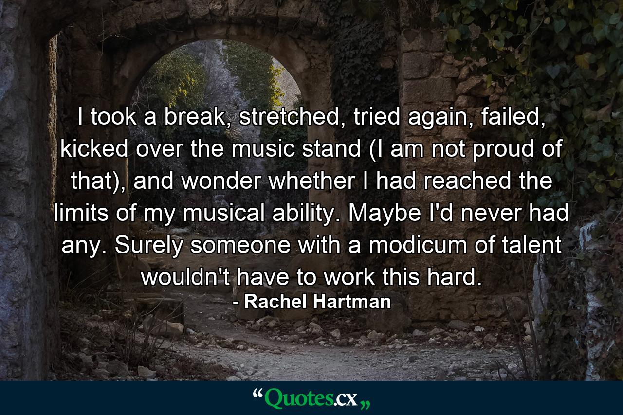 I took a break, stretched, tried again, failed, kicked over the music stand (I am not proud of that), and wonder whether I had reached the limits of my musical ability. Maybe I'd never had any. Surely someone with a modicum of talent wouldn't have to work this hard. - Quote by Rachel Hartman