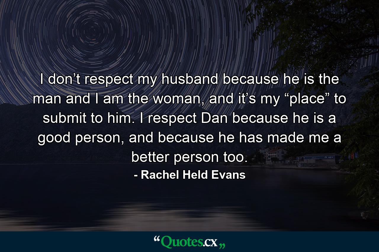 I don’t respect my husband because he is the man and I am the woman, and it’s my “place” to submit to him. I respect Dan because he is a good person, and because he has made me a better person too. - Quote by Rachel Held Evans