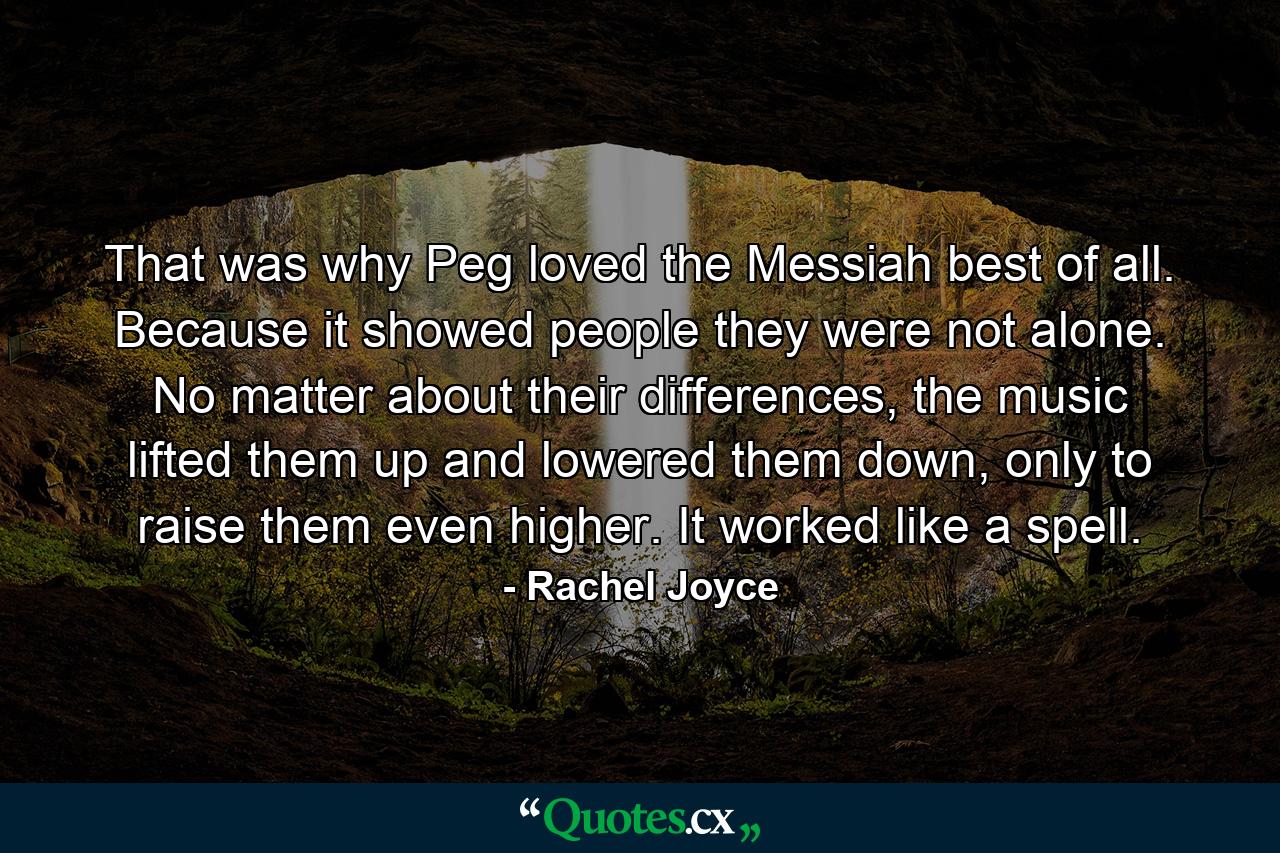 That was why Peg loved the Messiah best of all. Because it showed people they were not alone. No matter about their differences, the music lifted them up and lowered them down, only to raise them even higher. It worked like a spell. - Quote by Rachel Joyce