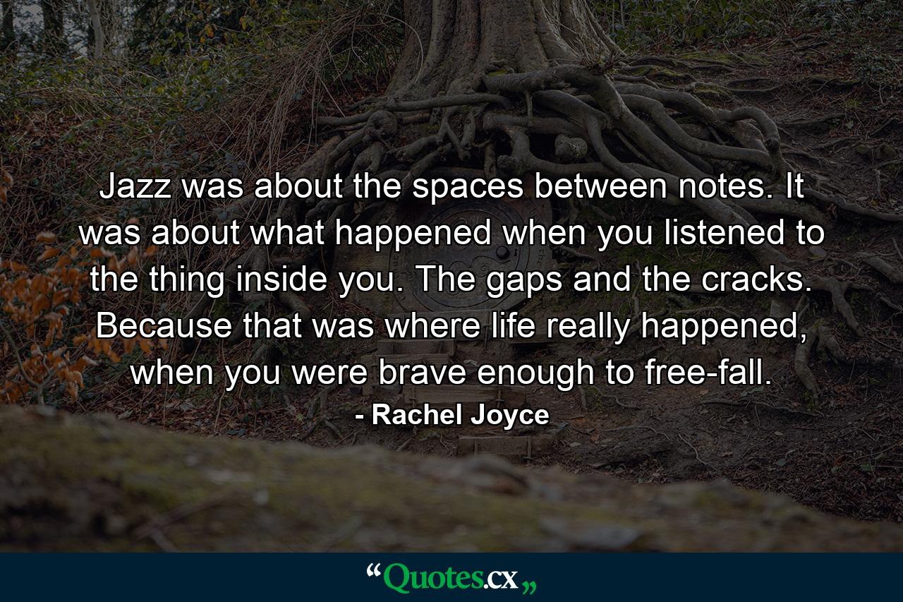 Jazz was about the spaces between notes. It was about what happened when you listened to the thing inside you. The gaps and the cracks. Because that was where life really happened, when you were brave enough to free-fall. - Quote by Rachel Joyce