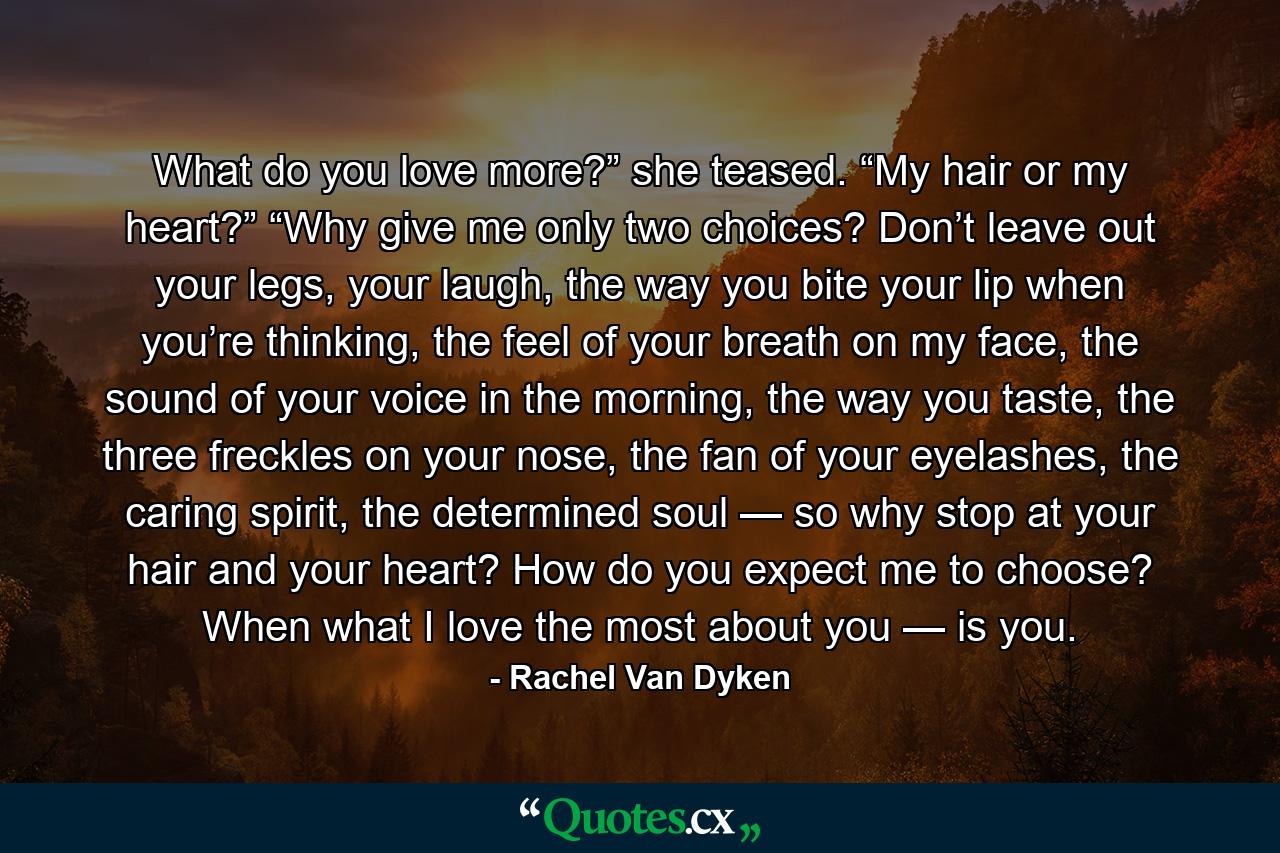 What do you love more?” she teased. “My hair or my heart?” “Why give me only two choices? Don’t leave out your legs, your laugh, the way you bite your lip when you’re thinking, the feel of your breath on my face, the sound of your voice in the morning, the way you taste, the three freckles on your nose, the fan of your eyelashes, the caring spirit, the determined soul — so why stop at your hair and your heart? How do you expect me to choose? When what I love the most about you — is you. - Quote by Rachel Van Dyken