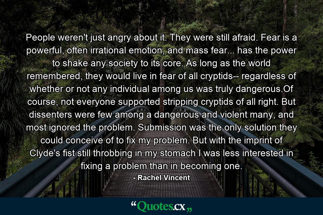 People weren't just angry about it. They were still afraid. Fear is a powerful, often irrational emotion, and mass fear... has the power to shake any society to its core. As long as the world remembered, they would live in fear of all cryptids-- regardless of whether or not any individual among us was truly dangerous.Of course, not everyone supported stripping cryptids of all right. But dissenters were few among a dangerous and violent many, and most ignored the problem. Submission was the only solution they could conceive of to fix my problem. But with the imprint of Clyde's fist still throbbing in my stomach I was less interested in fixing a problem than in becoming one. - Quote by Rachel Vincent