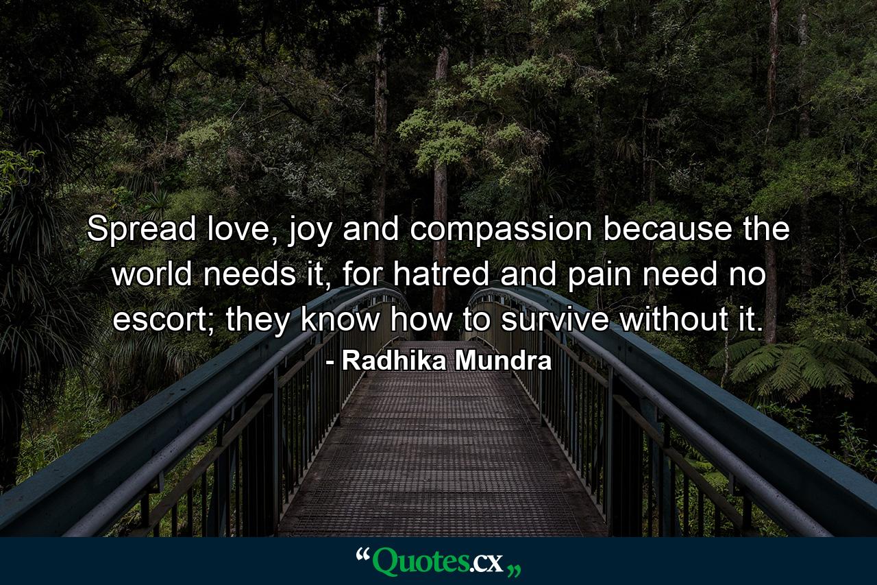 Spread love, joy and compassion because the world needs it, for hatred and pain need no escort; they know how to survive without it. - Quote by Radhika Mundra