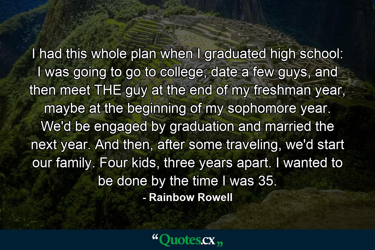 I had this whole plan when I graduated high school: I was going to go to college, date a few guys, and then meet THE guy at the end of my freshman year, maybe at the beginning of my sophomore year. We'd be engaged by graduation and married the next year. And then, after some traveling, we'd start our family. Four kids, three years apart. I wanted to be done by the time I was 35. - Quote by Rainbow Rowell