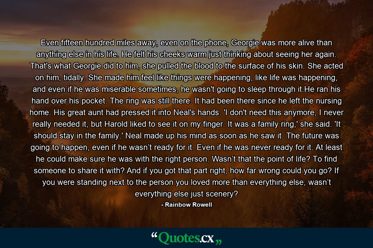 Even fifteen hundred miles away, even on the phone, Georgie was more alive than anything else in his life. He felt his cheeks warm just thinking about seeing her again. That's what Georgie did to him, she pulled the blood to the surface of his skin. She acted on him, tidally. She made him feel like things were happening, like life was happening, and even if he was miserable sometimes, he wasn't going to sleep through it.He ran his hand over his pocket. The ring was still there. It had been there since he left the nursing home. His great aunt had pressed it into Neal's hands. 'I don't need this anymore, I never really needed it, but Harold liked to see it on my finger. It was a family ring,' she said. 'It should stay in the family.' Neal made up his mind as soon as he saw it. The future was going to happen, even if he wasn’t ready for it. Even if he was never ready for it. At least he could make sure he was with the right person. Wasn’t that the point of life? To find someone to share it with? And if you got that part right, how far wrong could you go? If you were standing next to the person you loved more than everything else, wasn’t everything else just scenery? - Quote by Rainbow Rowell