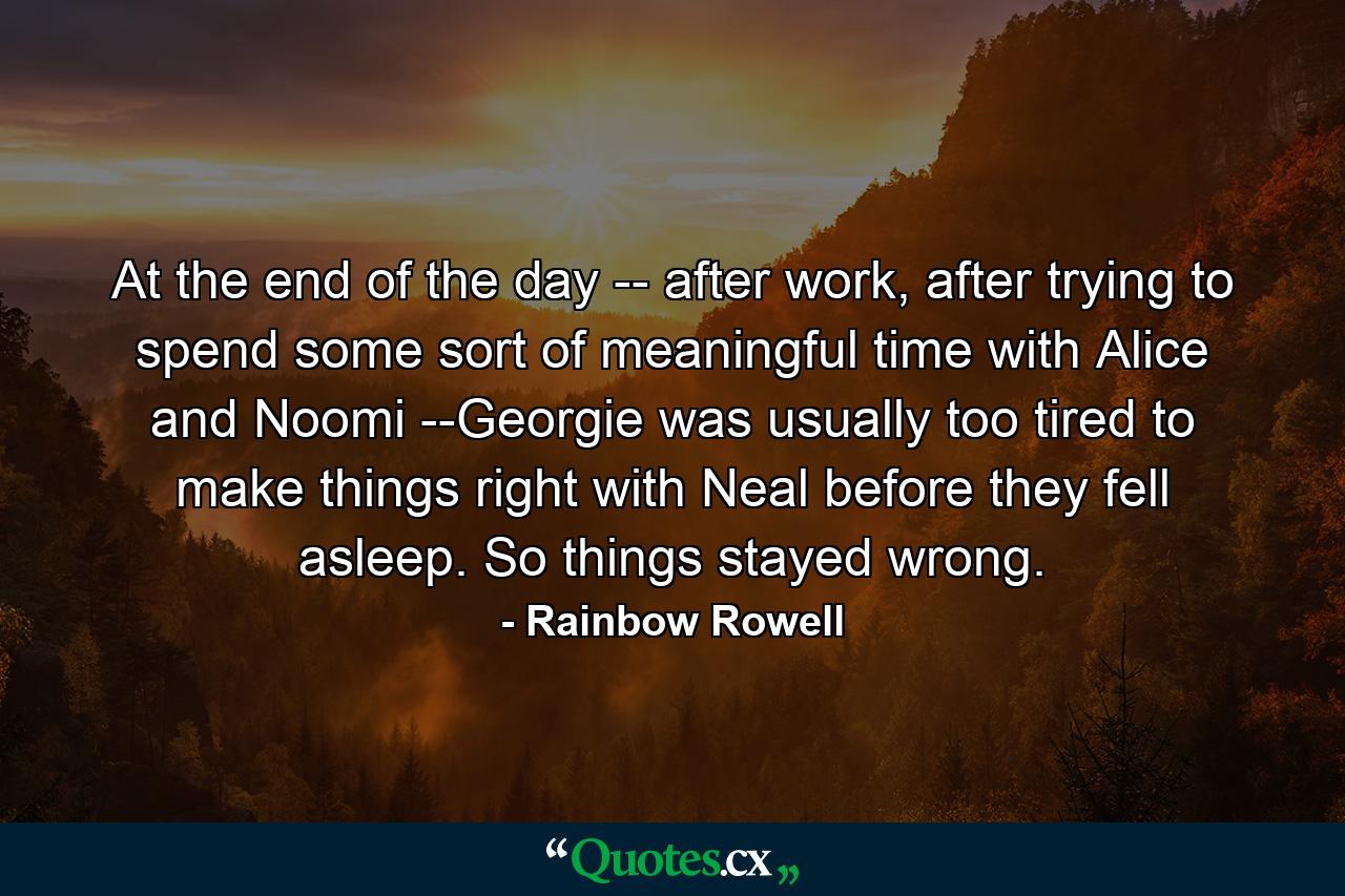 At the end of the day -- after work, after trying to spend some sort of meaningful time with Alice and Noomi --Georgie was usually too tired to make things right with Neal before they fell asleep. So things stayed wrong. - Quote by Rainbow Rowell