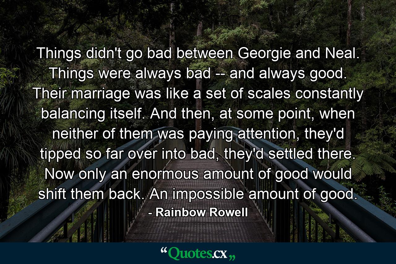 Things didn't go bad between Georgie and Neal. Things were always bad -- and always good. Their marriage was like a set of scales constantly balancing itself. And then, at some point, when neither of them was paying attention, they'd tipped so far over into bad, they'd settled there. Now only an enormous amount of good would shift them back. An impossible amount of good. - Quote by Rainbow Rowell