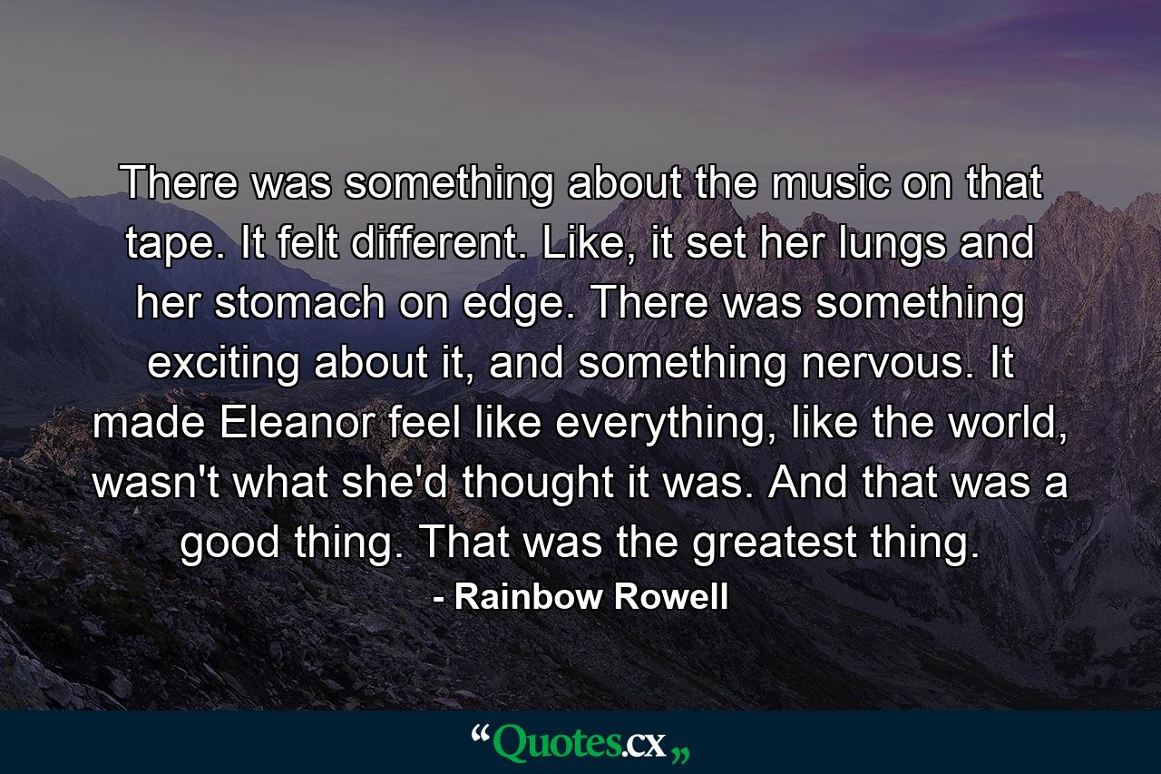 There was something about the music on that tape. It felt different. Like, it set her lungs and her stomach on edge. There was something exciting about it, and something nervous. It made Eleanor feel like everything, like the world, wasn't what she'd thought it was. And that was a good thing. That was the greatest thing. - Quote by Rainbow Rowell