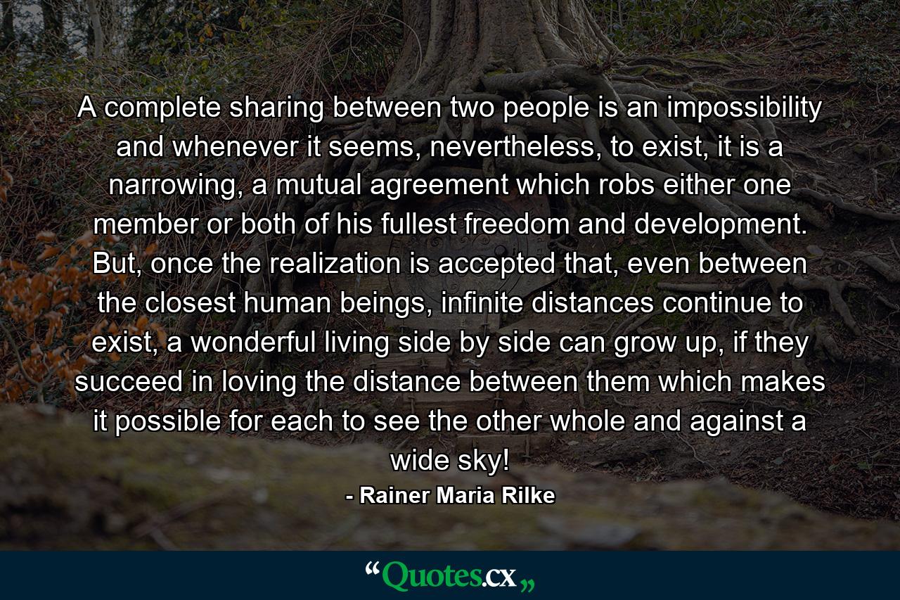 A complete sharing between two people is an impossibility and whenever it seems, nevertheless, to exist, it is a narrowing, a mutual agreement which robs either one member or both of his fullest freedom and development. But, once the realization is accepted that, even between the closest human beings, infinite distances continue to exist, a wonderful living side by side can grow up, if they succeed in loving the distance between them which makes it possible for each to see the other whole and against a wide sky! - Quote by Rainer Maria Rilke