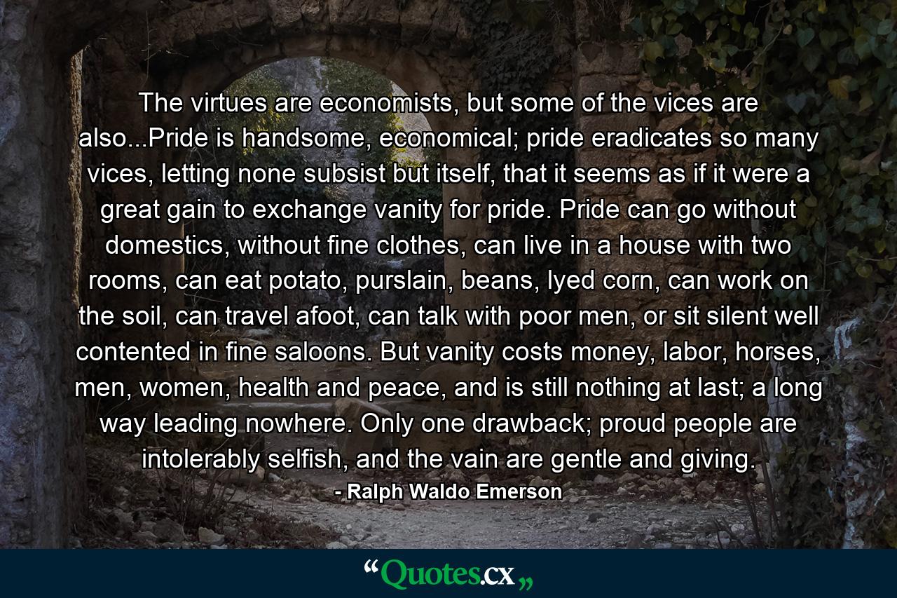 The virtues are economists, but some of the vices are also...Pride is handsome, economical; pride eradicates so many vices, letting none subsist but itself, that it seems as if it were a great gain to exchange vanity for pride. Pride can go without domestics, without fine clothes, can live in a house with two rooms, can eat potato, purslain, beans, lyed corn, can work on the soil, can travel afoot, can talk with poor men, or sit silent well contented in fine saloons. But vanity costs money, labor, horses, men, women, health and peace, and is still nothing at last; a long way leading nowhere. Only one drawback; proud people are intolerably selfish, and the vain are gentle and giving. - Quote by Ralph Waldo Emerson