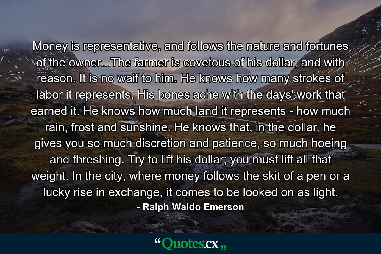 Money is representative, and follows the nature and fortunes of the owner...The farmer is covetous of his dollar, and with reason. It is no waif to him. He knows how many strokes of labor it represents. His bones ache with the days' work that earned it. He knows how much land it represents - how much rain, frost and sunshine. He knows that, in the dollar, he gives you so much discretion and patience, so much hoeing and threshing. Try to lift his dollar; you must lift all that weight. In the city, where money follows the skit of a pen or a lucky rise in exchange, it comes to be looked on as light. - Quote by Ralph Waldo Emerson