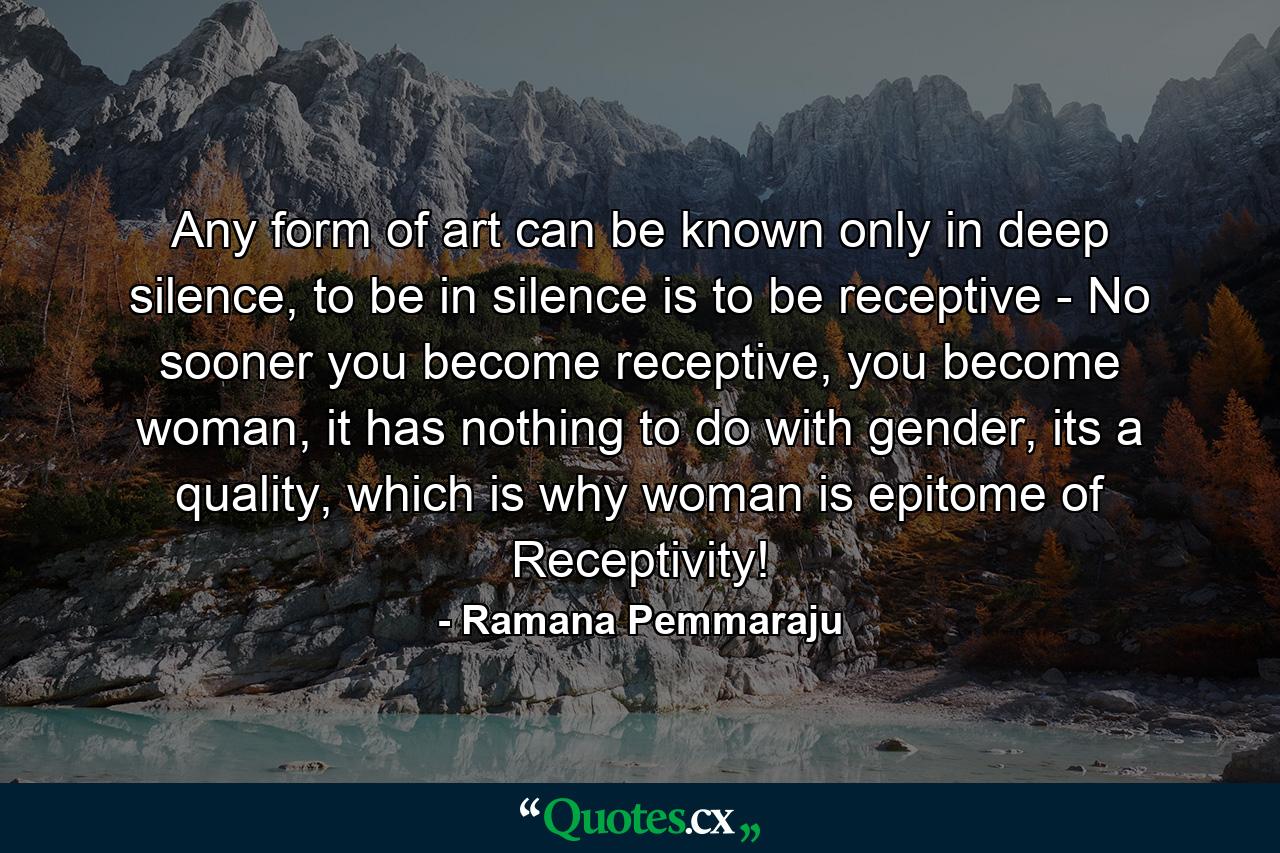 Any form of art can be known only in deep silence, to be in silence is to be receptive - No sooner you become receptive, you become woman, it has nothing to do with gender, its a quality, which is why woman is epitome of Receptivity! - Quote by Ramana Pemmaraju