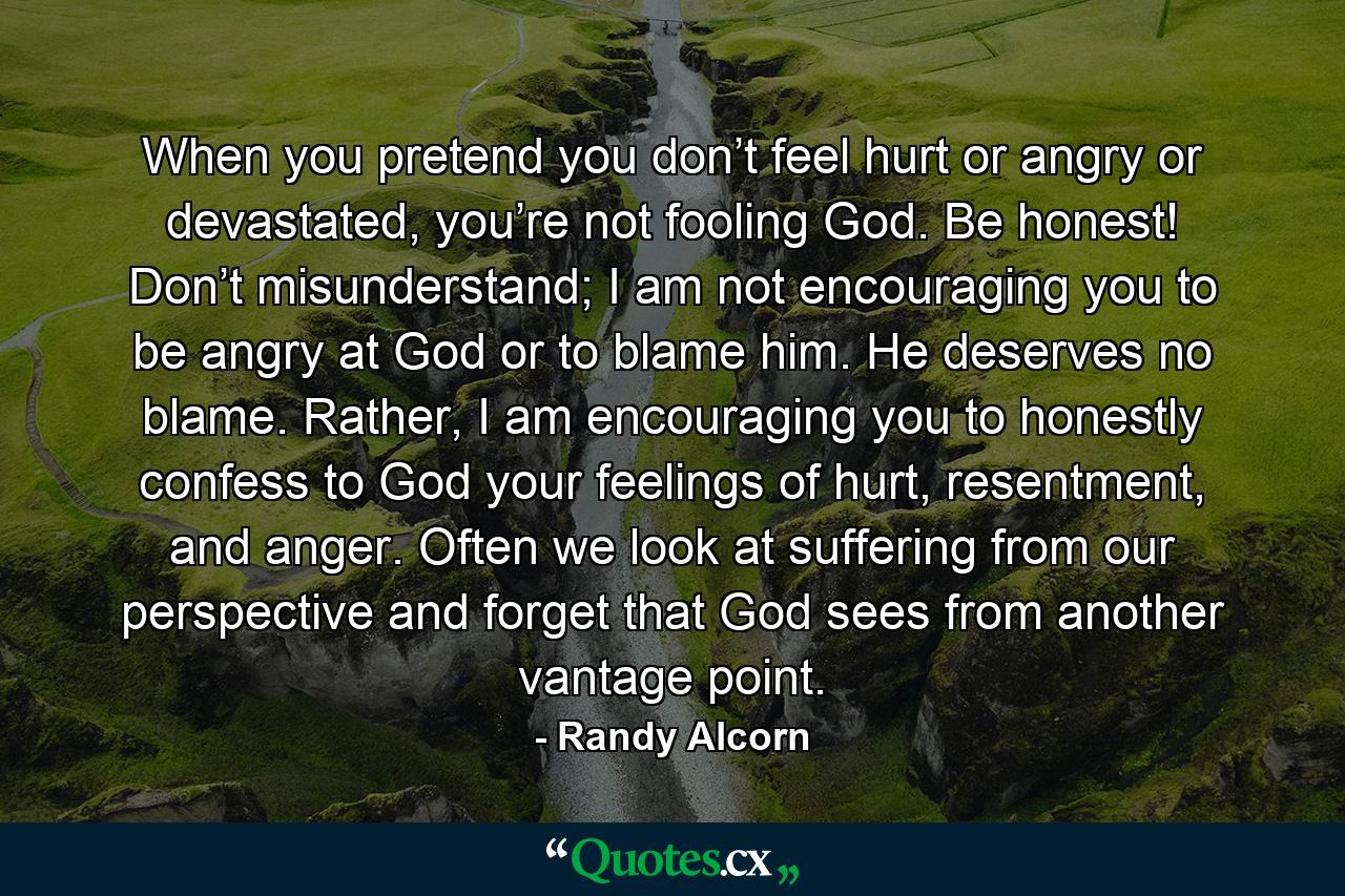 When you pretend you don’t feel hurt or angry or devastated, you’re not fooling God. Be honest! Don’t misunderstand; I am not encouraging you to be angry at God or to blame him. He deserves no blame. Rather, I am encouraging you to honestly confess to God your feelings of hurt, resentment, and anger. Often we look at suffering from our perspective and forget that God sees from another vantage point. - Quote by Randy Alcorn