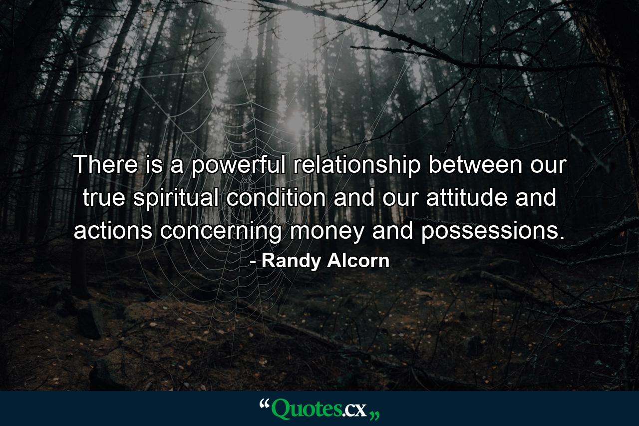 There is a powerful relationship between our true spiritual condition and our attitude and actions concerning money and possessions. - Quote by Randy Alcorn