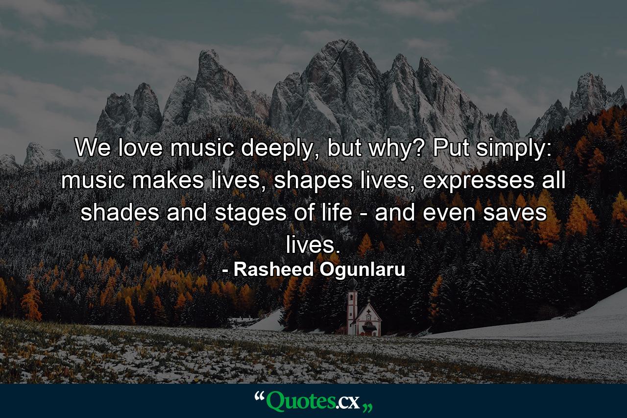 We love music deeply, but why? Put simply: music makes lives, shapes lives, expresses all shades and stages of life - and even saves lives. - Quote by Rasheed Ogunlaru