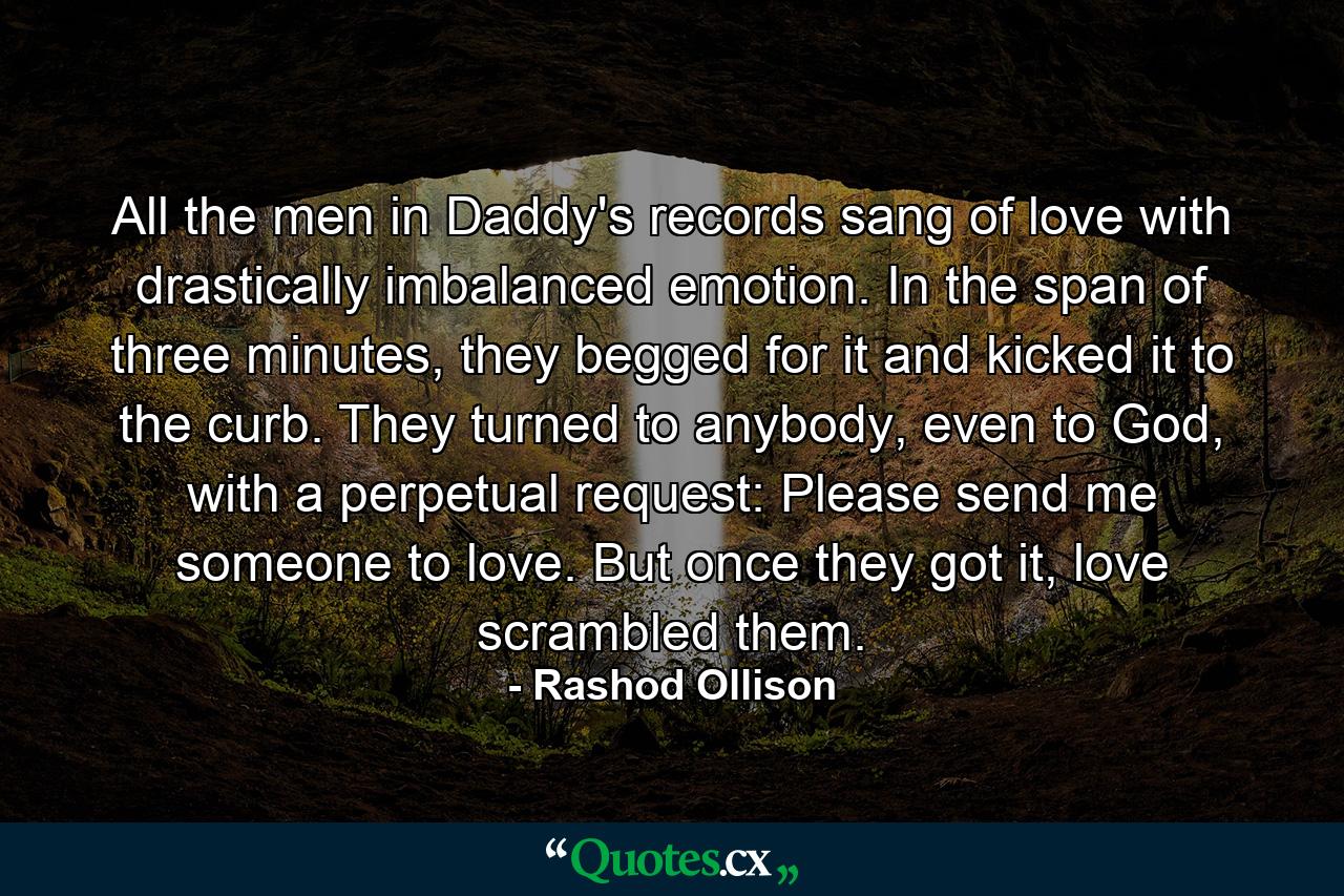 All the men in Daddy's records sang of love with drastically imbalanced emotion. In the span of three minutes, they begged for it and kicked it to the curb. They turned to anybody, even to God, with a perpetual request: Please send me someone to love. But once they got it, love scrambled them. - Quote by Rashod Ollison