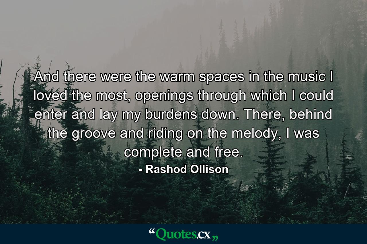 And there were the warm spaces in the music I loved the most, openings through which I could enter and lay my burdens down. There, behind the groove and riding on the melody, I was complete and free. - Quote by Rashod Ollison