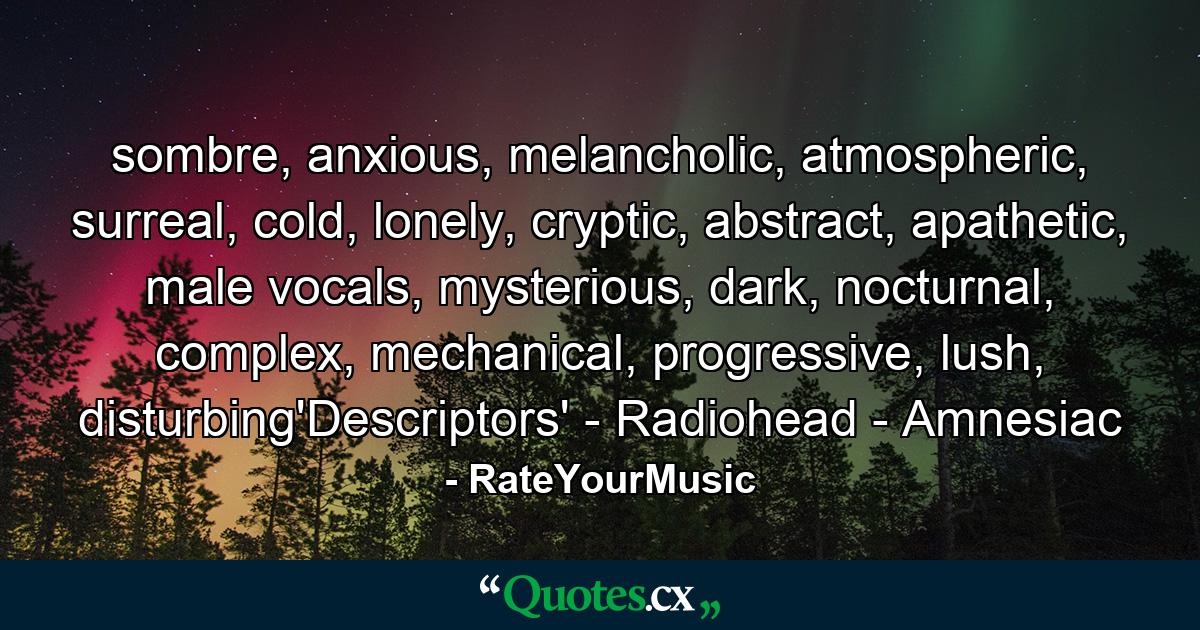 sombre, anxious, melancholic, atmospheric, surreal, cold, lonely, cryptic, abstract, apathetic, male vocals, mysterious, dark, nocturnal, complex, mechanical, progressive, lush, disturbing'Descriptors' - Radiohead - Amnesiac - Quote by RateYourMusic