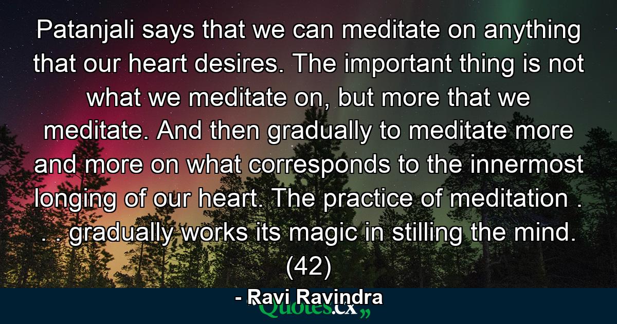 Patanjali says that we can meditate on anything that our heart desires. The important thing is not what we meditate on, but more that we meditate. And then gradually to meditate more and more on what corresponds to the innermost longing of our heart. The practice of meditation . . . gradually works its magic in stilling the mind. (42) - Quote by Ravi Ravindra