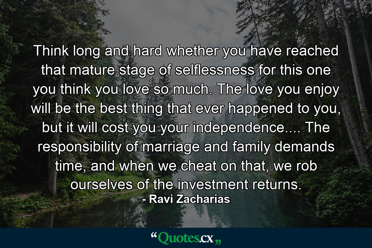 Think long and hard whether you have reached that mature stage of selflessness for this one you think you love so much. The love you enjoy will be the best thing that ever happened to you, but it will cost you your independence.... The responsibility of marriage and family demands time, and when we cheat on that, we rob ourselves of the investment returns. - Quote by Ravi Zacharias