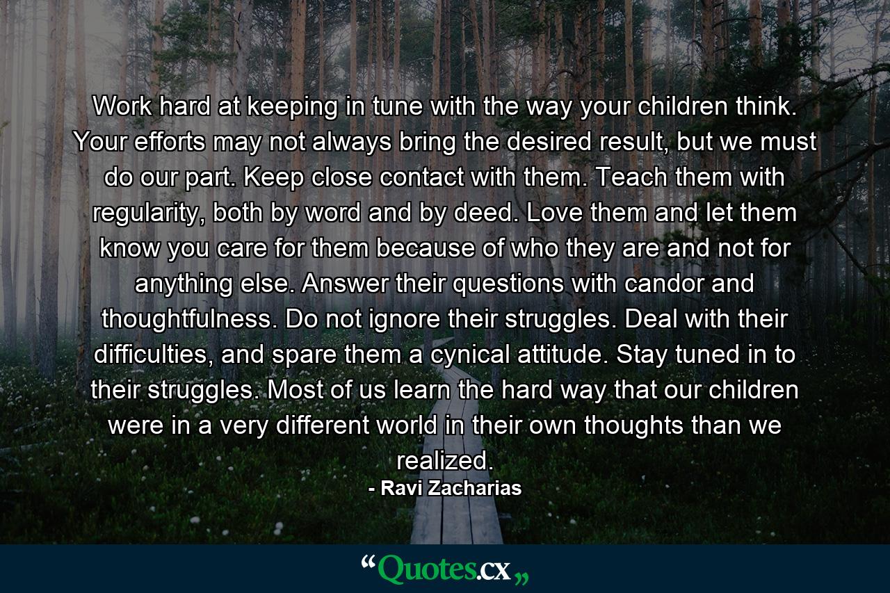 Work hard at keeping in tune with the way your children think. Your efforts may not always bring the desired result, but we must do our part. Keep close contact with them. Teach them with regularity, both by word and by deed. Love them and let them know you care for them because of who they are and not for anything else. Answer their questions with candor and thoughtfulness. Do not ignore their struggles. Deal with their difficulties, and spare them a cynical attitude. Stay tuned in to their struggles. Most of us learn the hard way that our children were in a very different world in their own thoughts than we realized. - Quote by Ravi Zacharias