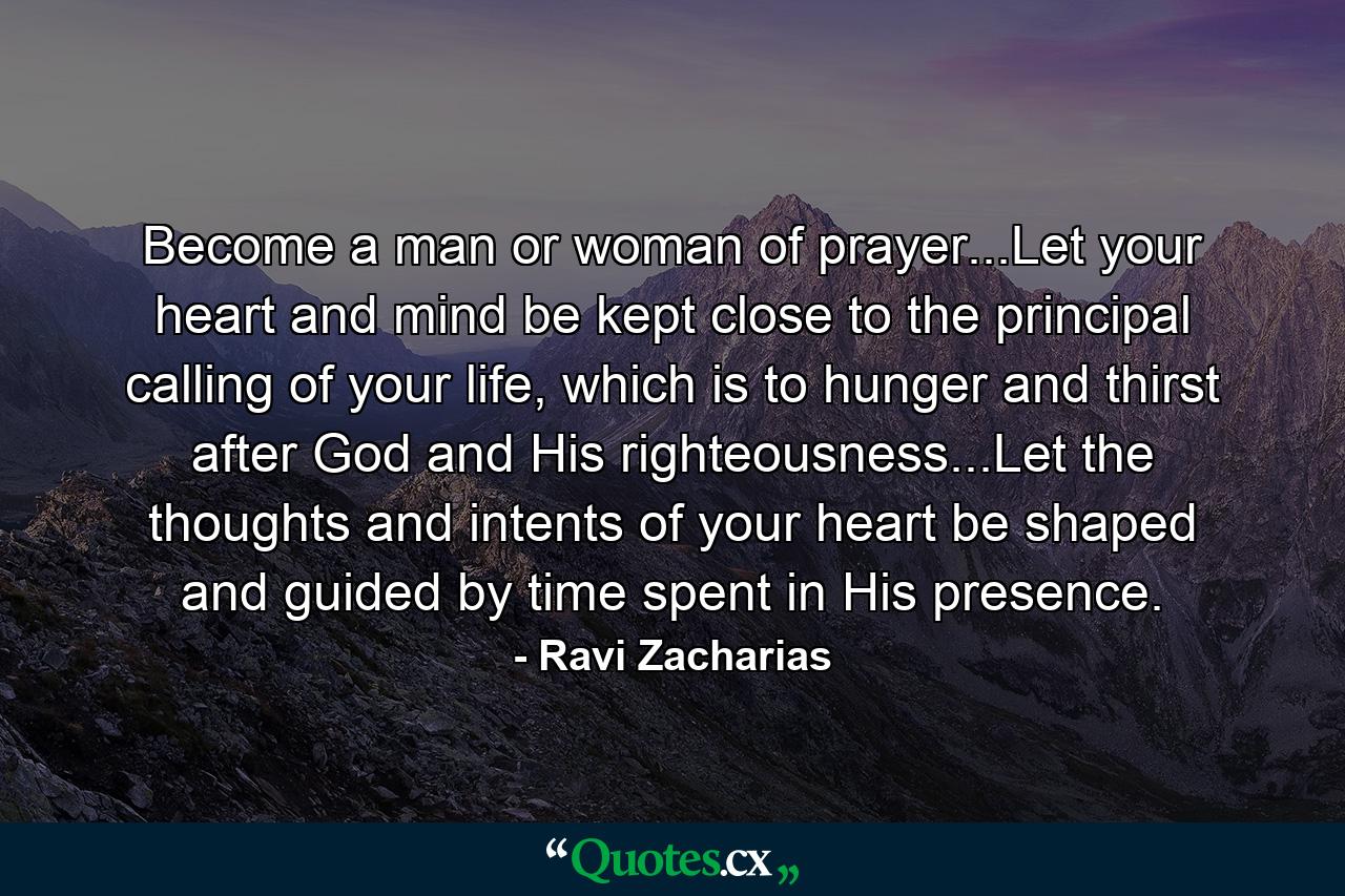 Become a man or woman of prayer...Let your heart and mind be kept close to the principal calling of your life, which is to hunger and thirst after God and His righteousness...Let the thoughts and intents of your heart be shaped and guided by time spent in His presence. - Quote by Ravi Zacharias