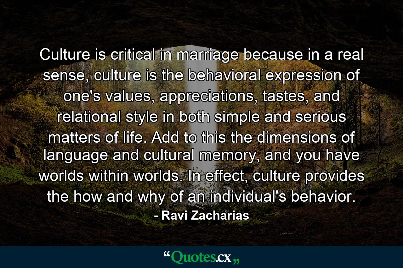 Culture is critical in marriage because in a real sense, culture is the behavioral expression of one's values, appreciations, tastes, and relational style in both simple and serious matters of life. Add to this the dimensions of language and cultural memory, and you have worlds within worlds. In effect, culture provides the how and why of an individual's behavior. - Quote by Ravi Zacharias