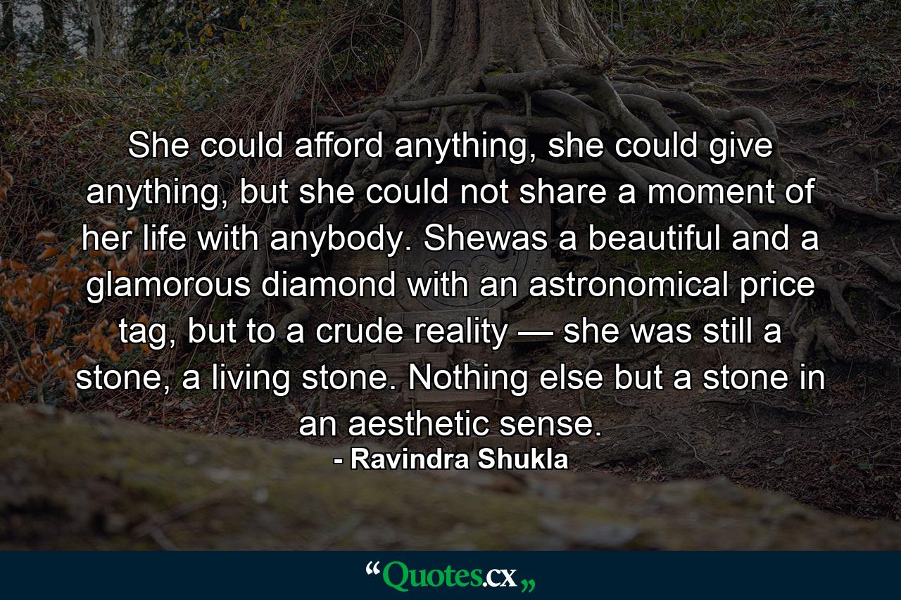 She could afford anything, she could give anything, but she could not share a moment of her life with anybody. Shewas a beautiful and a glamorous diamond with an astronomical price tag, but to a crude reality — she was still a stone, a living stone. Nothing else but a stone in an aesthetic sense. - Quote by Ravindra Shukla