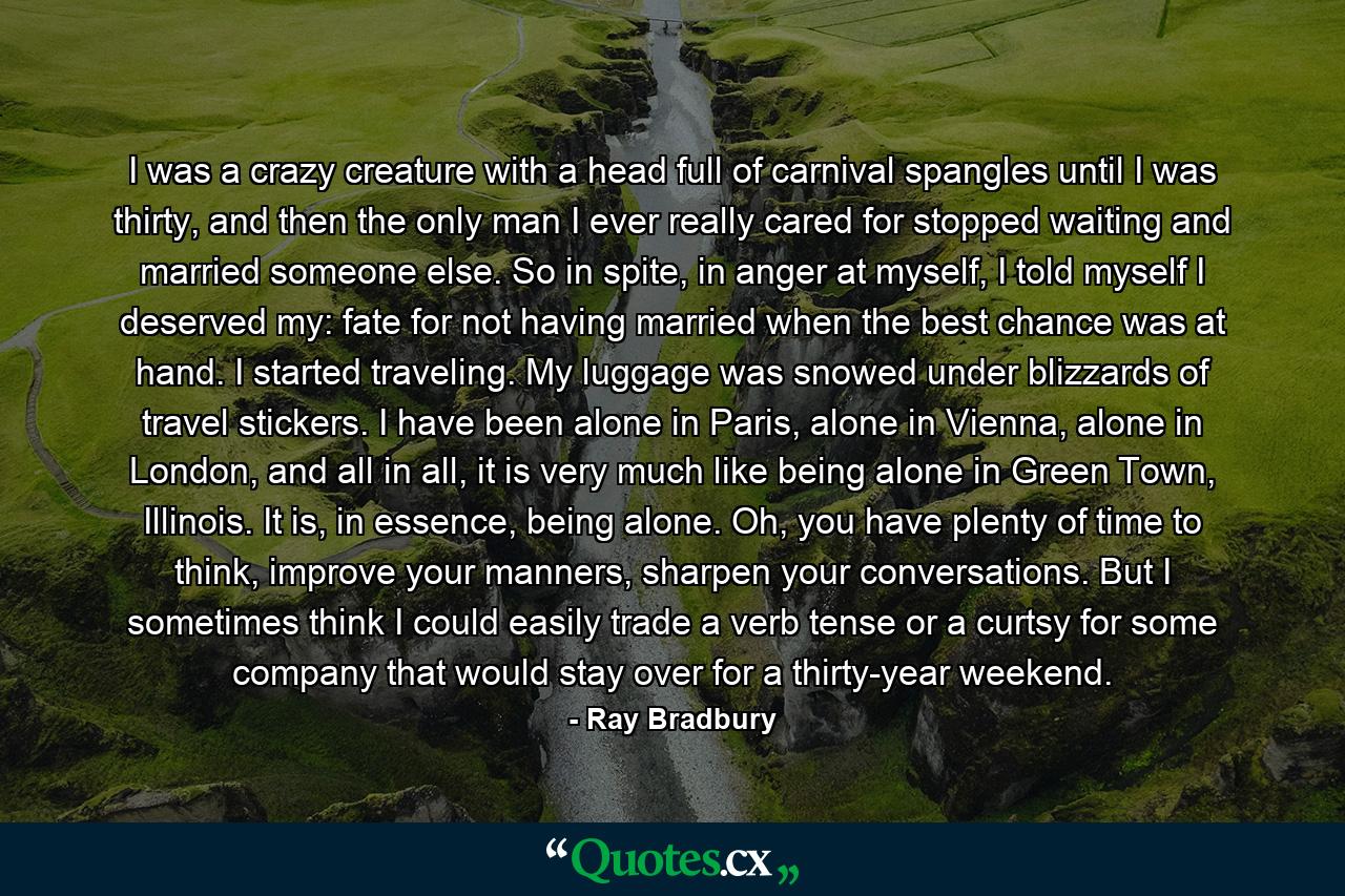 I was a crazy creature with a head full of carnival spangles until I was thirty, and then the only man I ever really cared for stopped waiting and married someone else. So in spite, in anger at myself, I told myself I deserved my: fate for not having married when the best chance was at hand. I started traveling. My luggage was snowed under blizzards of travel stickers. I have been alone in Paris, alone in Vienna, alone in London, and all in all, it is very much like being alone in Green Town, Illinois. It is, in essence, being alone. Oh, you have plenty of time to think, improve your manners, sharpen your conversations. But I sometimes think I could easily trade a verb tense or a curtsy for some company that would stay over for a thirty-year weekend. - Quote by Ray Bradbury