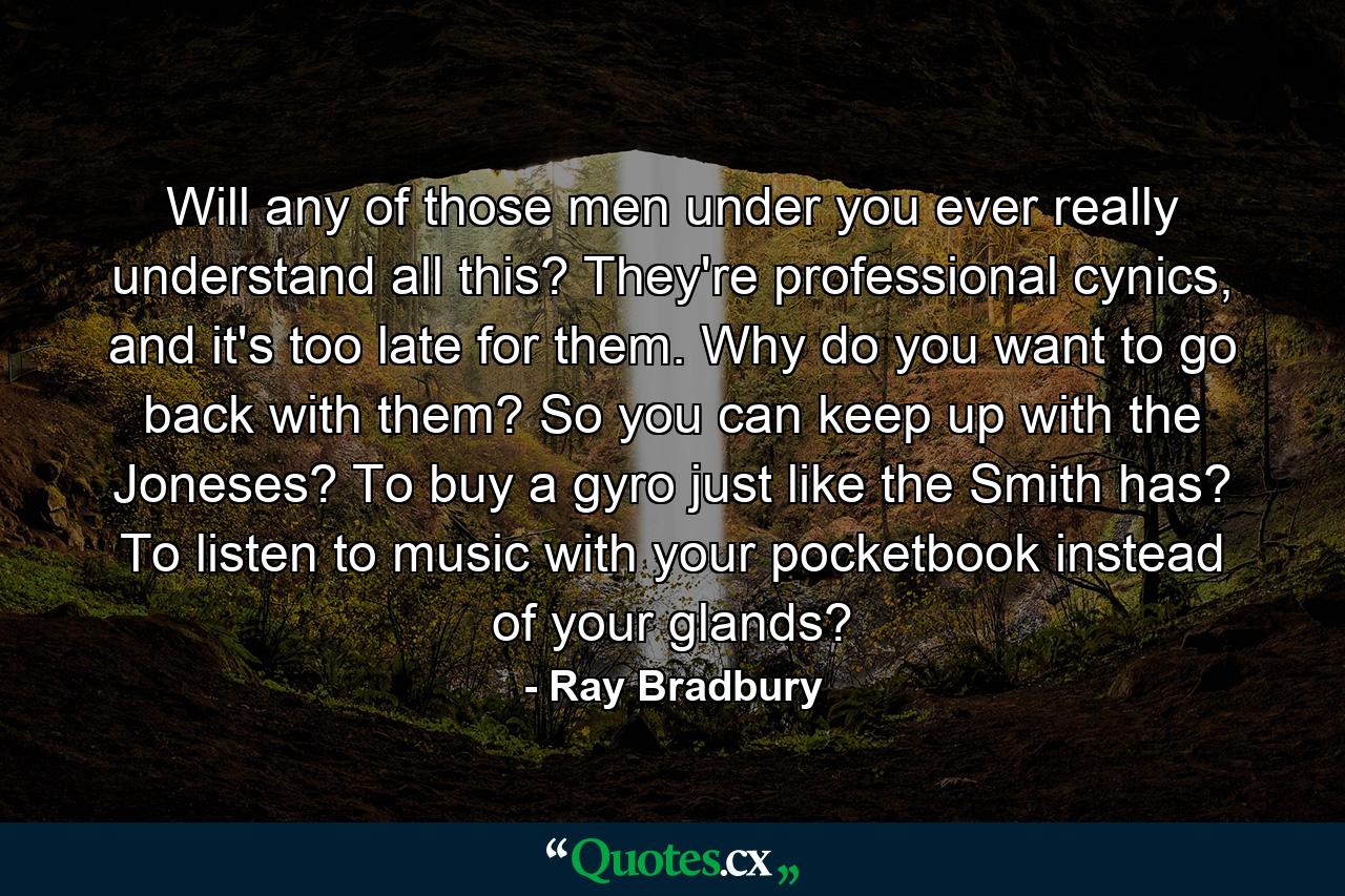 Will any of those men under you ever really understand all this? They're professional cynics, and it's too late for them. Why do you want to go back with them? So you can keep up with the Joneses? To buy a gyro just like the Smith has? To listen to music with your pocketbook instead of your glands? - Quote by Ray Bradbury