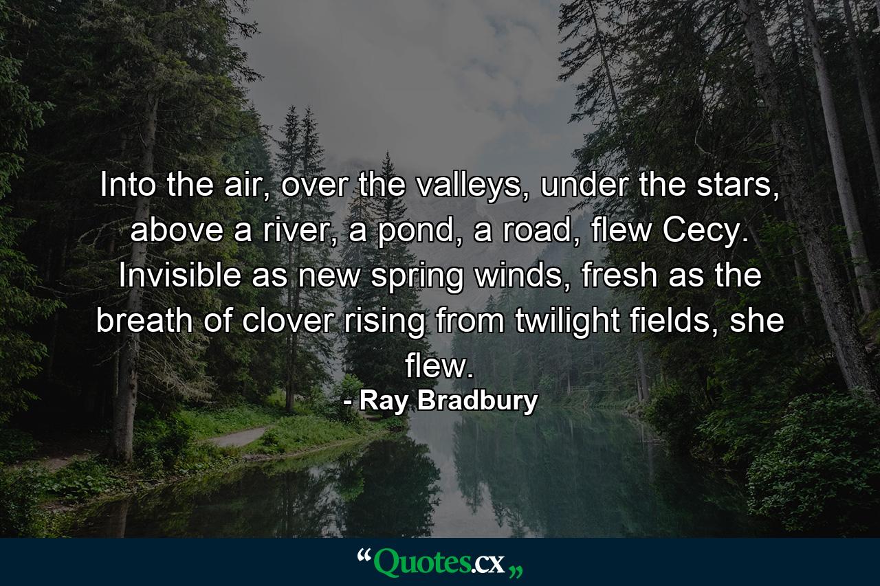 Into the air, over the valleys, under the stars, above a river, a pond, a road, flew Cecy. Invisible as new spring winds, fresh as the breath of clover rising from twilight fields, she flew. - Quote by Ray Bradbury