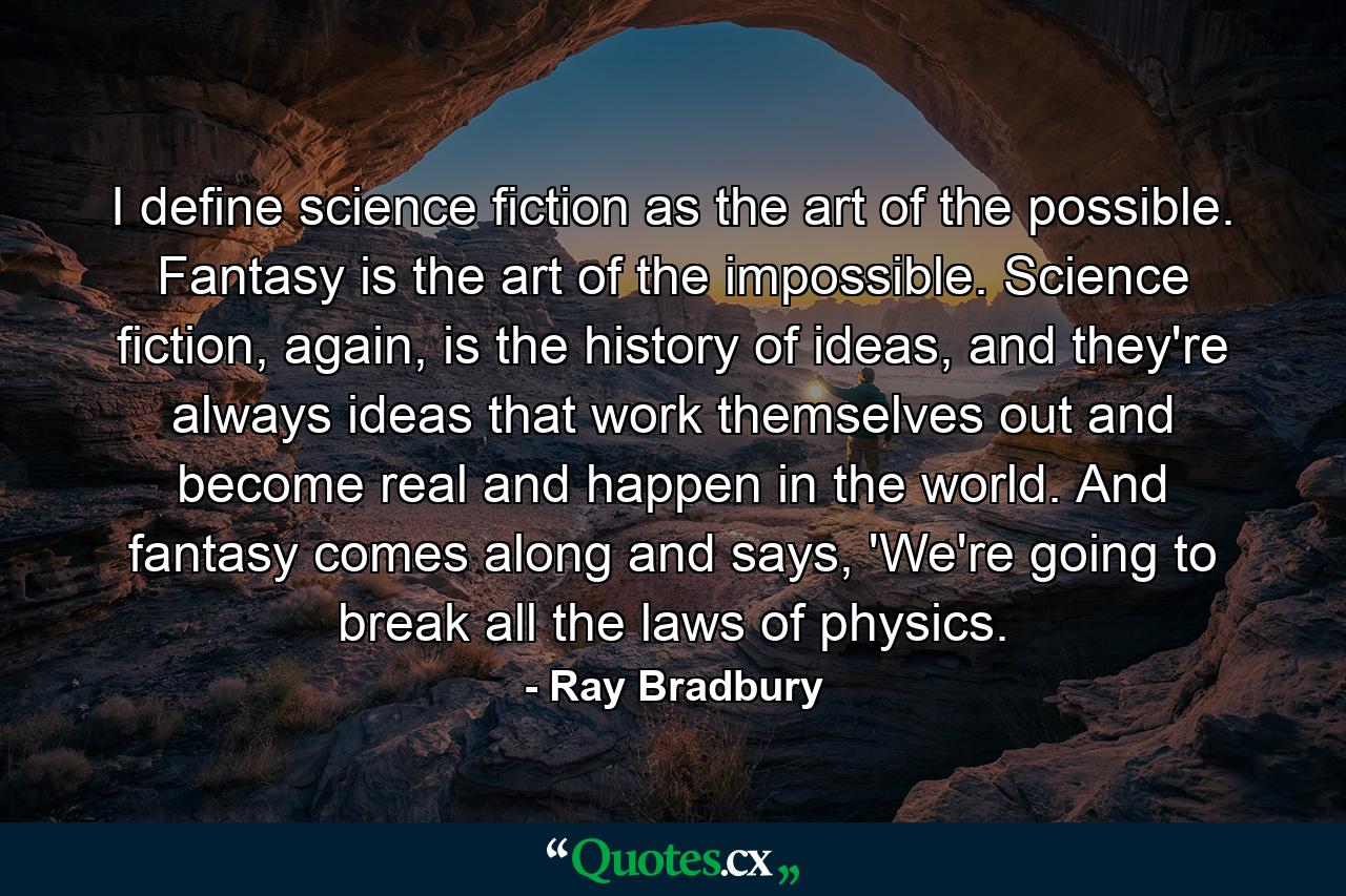 I define science fiction as the art of the possible. Fantasy is the art of the impossible. Science fiction, again, is the history of ideas, and they're always ideas that work themselves out and become real and happen in the world. And fantasy comes along and says, 'We're going to break all the laws of physics. - Quote by Ray Bradbury