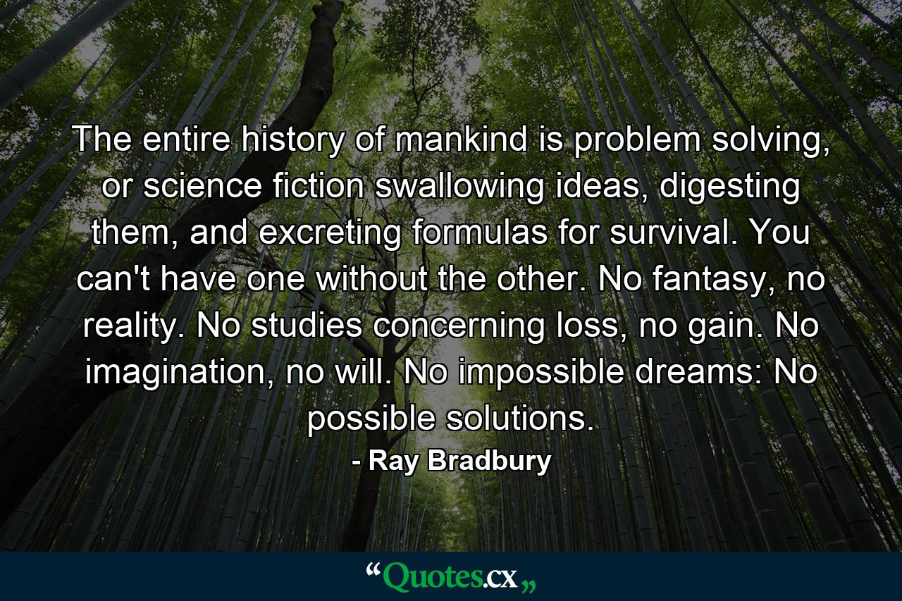 The entire history of mankind is problem solving, or science fiction swallowing ideas, digesting them, and excreting formulas for survival. You can't have one without the other. No fantasy, no reality. No studies concerning loss, no gain. No imagination, no will. No impossible dreams: No possible solutions. - Quote by Ray Bradbury