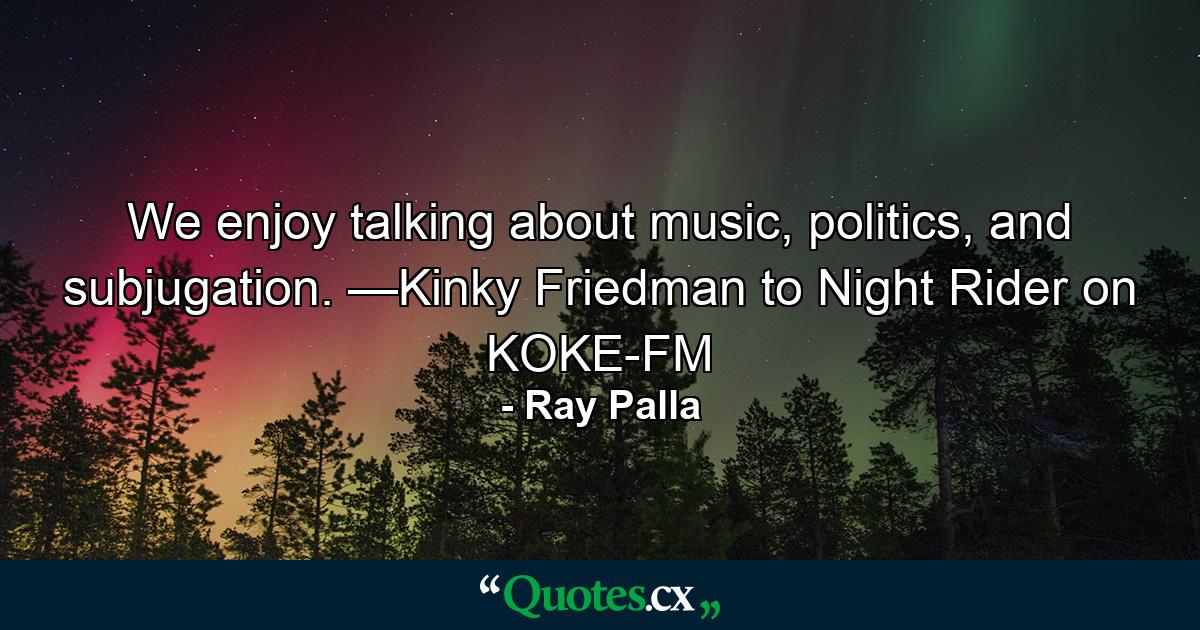 We enjoy talking about music, politics, and subjugation. —Kinky Friedman to Night Rider on KOKE-FM - Quote by Ray Palla