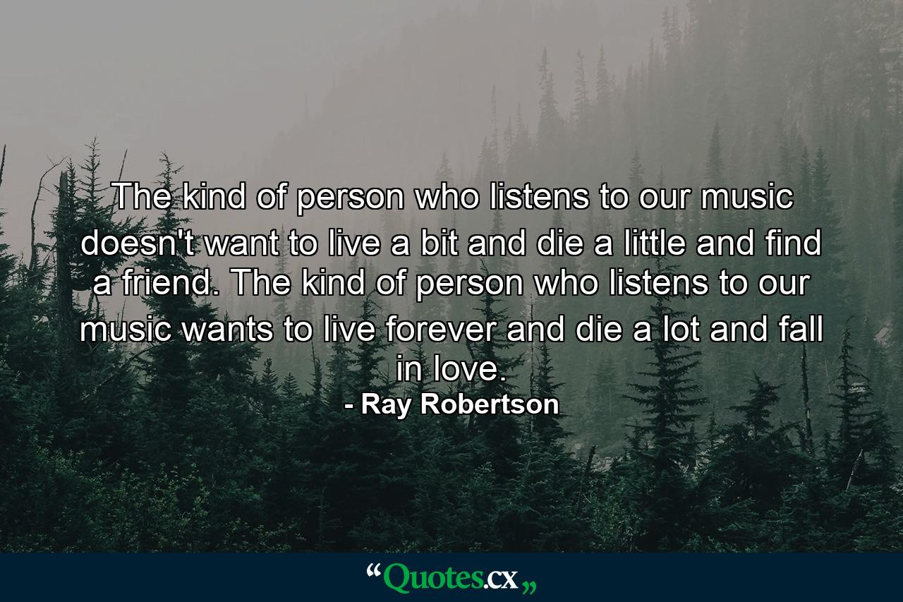 The kind of person who listens to our music doesn't want to live a bit and die a little and find a friend. The kind of person who listens to our music wants to live forever and die a lot and fall in love. - Quote by Ray Robertson